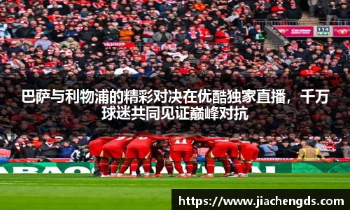 巴萨与利物浦的精彩对决在优酷独家直播，千万球迷共同见证巅峰对抗